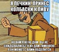 я печкин. принес колбаски к пиву но вам я их не дам. вы не скидывались). я их дам тимофею. а он может с вами поделится