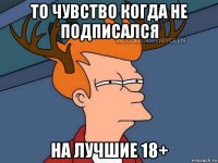 то чувство когда не подписался на лучшие 18+