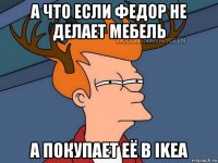 а что если федор не делает мебель а покупает её в ikea