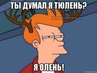 ты думал я тюлень? я олень!