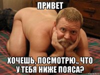 привет хочешь, посмотрю., что у тебя ниже пояса?