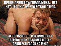 пряня привет ты унала меня... нет нет что ты? ну это я твой степа ах ты сучёк ты мне изменил с верёвочкой владой а теперь припёрся голой ко мне?