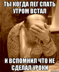 ты когда лег спать утром встал и вспомнил что не сделал уроки