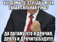 вы думаете, откуда у меня такая сильная рука? да патаму что я дрочил, дрочу и дрочить буду!!!!