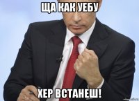 ща как уебу хер встанеш!