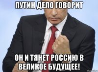 путин дело говорит он и тянет россию в великое будущее!