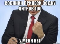 собянин принеси водку литров 100 у меня нет