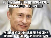 не слушайте гниду пробитую. улыбаюсь я искренне а не нравится это вранам россии и просто чушпанам зачмырённым