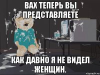 вах теперь вы представляете как давно я не видел женщин.