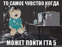 то самое чувство когда может пойти гта 5