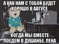 а как нам с тобой будет хорошо в авгусе когда мы вместе поедем в душанбе, лена