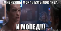 мне нужны мои 18 бутылок пива и мопед!!!