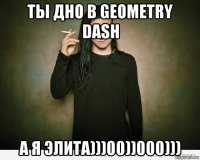 ты дно в geometry dash а я элита)))00))000)))