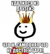 удалился из друзей? что ж. сам понял что не достоен царя!