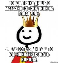 когда приходишь в магазин со скидкой на товар 99%. -у вас есть 5 минут что бы заинтересовать короля.