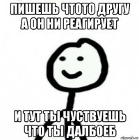 пишешь чтото другу а он ни реагирует и тут ты чуствуешь что ты далбоеб