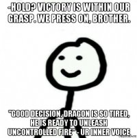 -hold? victory is within our grasp. we press on, brother. "good decision, dragon is so tired, he is ready to unleash uncontrolled fire" - ur inner voice