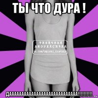 ты что дура ! даааааааааааааааааааааааааааа!!!!!!!!!!