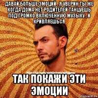 давай больше эмоций , я уверин ты же когда дома нет родителей танцуешь под громко включенную музыку , и кривляешься так покажи эти эмоции