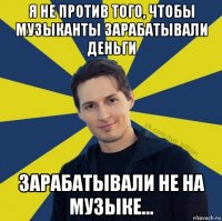 я не против того, чтобы музыканты зарабатывали деньги зарабатывали не на музыке...