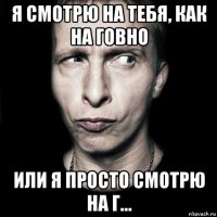 я смотрю на тебя, как на говно или я просто смотрю на г...