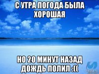 с утра погода была хорошая но 20 минут назад дождь полил :((