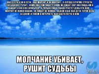 она в сети и он в сети… она молчит и он молчит… а сердце в ритме страсти, так бешено стучит… кому она там пишет? кому же пишет он? она лишь им и дышит и он в нее влюблен… и только лишь обида растет день ото дня… молчит не нужен видно… не пишет не нужна… ведем себя, как дети, теряя день за днем! и тонем в интернете, как будто легче в нём. молчание убивает, рушит судьбы