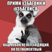 прими узбагоин и узбагойся наш кубок не пегеходящий, он пегмаментный