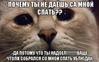 -почему ты не даёшь са мной спать?? -да потому что ты надоел!!!!!!!!ваще чтоли собрался со мной спать ублюдак