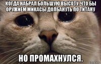 когда набрал большую высоту, что бы оружием микасы долбануть по титану но промахнулся.