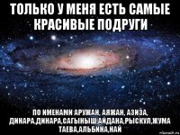 только у меня есть самые красивые подруги по именами аружан, аяжан, азиза, динара,динара,сагыныш,айдана,рыскул,жума таева,альбина,най