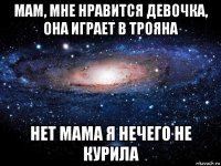 мам, мне нравится девочка, она играет в трояна нет мама я нечего не курила