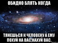 обидно блять когда тянешься к человеку а ему похуй на вас,нахуй вас.