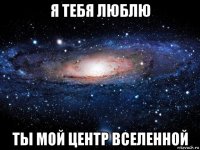 я тебя люблю ты мой центр вселенной