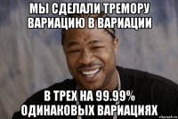 мы сделали тремору вариацию в вариации в трех на 99.99% одинаковых вариациях