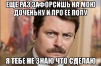 еще раз зафорсишь на мою доченьку и про ее попу я тебе не знаю что сделаю