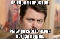 я человек простой, рыбу на своего червя всегда ловлю.