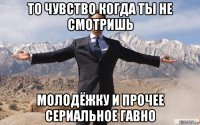 то чувство когда ты не смотришь молодёжку и прочее сериальное гавно