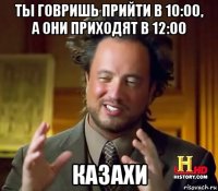 ты говришь прийти в 10:00, а они приходят в 12:00 казахи