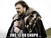  уже 13:00 скоро ...