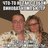 что-то не так с тобой виноват компъютер что-то не так с компъютером виноват ты