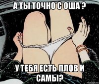 а ты точно с оша ? у тебя есть плов и самы?