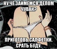 ну чё займёмся делом чувак? приготовь салфетки. срать буду.