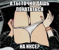 а ты точно дашь покататься на иксе?