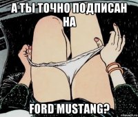 а ты точно подписан на ford mustang?