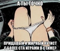 а ты точно прищавый и жирный аутист с более ста играми в стиме?