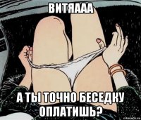 витяааа а ты точно беседку оплатишь?