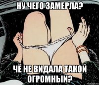 ну чего замерла? чё не видала такой огромный?