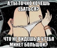 а ты точно хочешь ебаться? что не видешь!а у тебя минет большой?