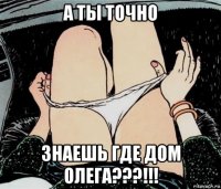 а ты точно знаешь где дом олега???!!!